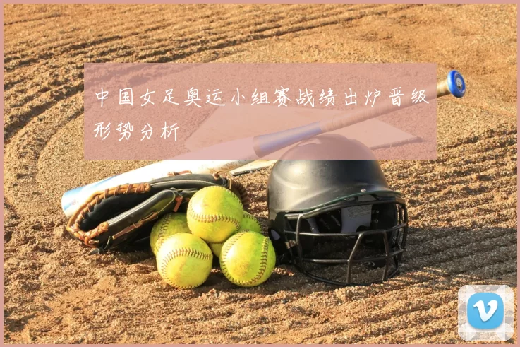 中国女足奥运小组赛战绩出炉晋级形势分析
