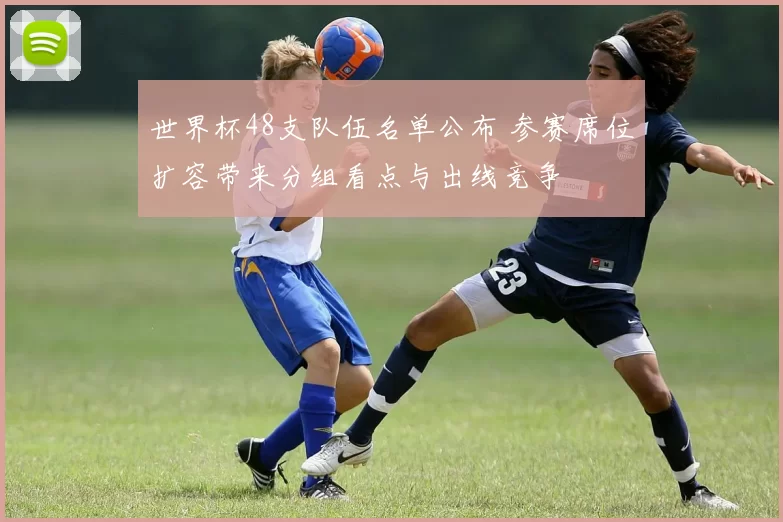 世界杯48支队伍名单公布 参赛席位扩容带来分组看点与出线竞争