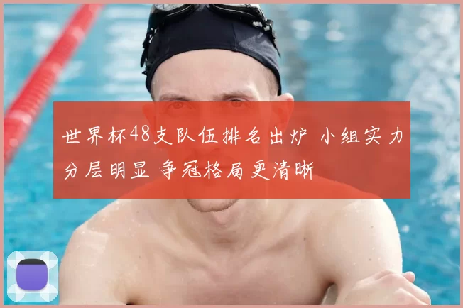 世界杯48支队伍排名出炉 小组实力分层明显 争冠格局更清晰